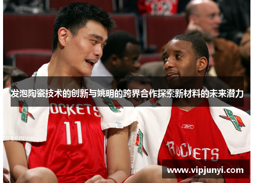 发泡陶瓷技术的创新与姚明的跨界合作探索新材料的未来潜力