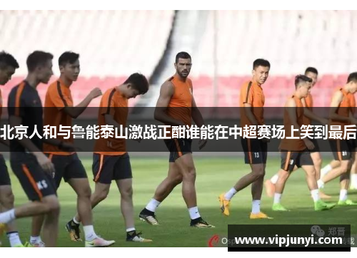 北京人和与鲁能泰山激战正酣谁能在中超赛场上笑到最后