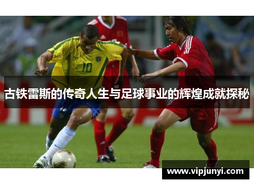古铁雷斯的传奇人生与足球事业的辉煌成就探秘
